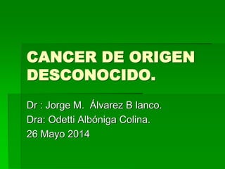 CANCER DE ORIGEN
DESCONOCIDO.
Dr : Jorge M. Álvarez B lanco.
Dra: Odetti Albóniga Colina.
26 Mayo 2014
 