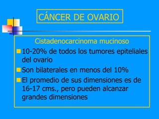 CÁNCER DE OVARIO

     Cistadenocarcinoma mucinoso
10-20% de todos los tumores epiteliales
 del ovario
Son bilaterales en menos del 10%
El promedio de sus dimensiones es de
 16-17 cms., pero pueden alcanzar
 grandes dimensiones
 
