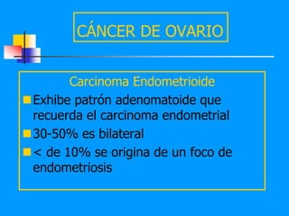 CÁNCER DE OVARIO


       Carcinoma Endometrioide
Exhibe patrón adenomatoide que
 recuerda el carcinoma endometrial
30-50% es bilateral
< de 10% se origina de un foco de
 endometriosis
 