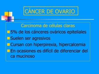 CÁNCER DE OVARIO

      Carcinoma de células claras
5% de los cánceres ováricos epiteliales
Suelen ser agresivos
Cursan con hiperpirexia, hipercalcemia
En ocasiones es difícil de diferenciar del
 ca mucinoso
 
