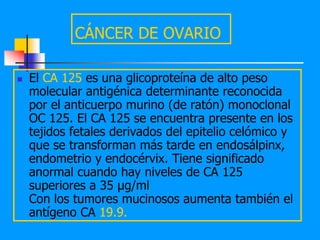 CÁNCER DE OVARIO

   El CA 125 es una glicoproteína de alto peso
    molecular antigénica determinante reconocida
    por el anticuerpo murino (de ratón) monoclonal
    OC 125. El CA 125 se encuentra presente en los
    tejidos fetales derivados del epitelio celómico y
    que se transforman más tarde en endosálpinx,
    endometrio y endocérvix. Tiene significado
    anormal cuando hay niveles de CA 125
    superiores a 35 µg/ml
    Con los tumores mucinosos aumenta también el
    antígeno CA 19.9.
 