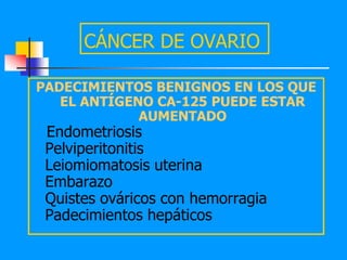 CÁNCER DE OVARIO

PADECIMIENTOS BENIGNOS EN LOS QUE
   EL ANTÍGENO CA-125 PUEDE ESTAR
             AUMENTADO
 Endometriosis
 Pelviperitonitis
 Leiomiomatosis uterina
 Embarazo
 Quistes ováricos con hemorragia
 Padecimientos hepáticos
 