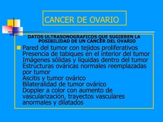 CANCER DE OVARIO
    DATOS ULTRASONOGRAFICOS QUE SUGIEREN LA
       POSIBILIDAD DE UN CÁNCER DEL OVARIO
 Pared del tumor con tejidos proliferativos
  Presencia de tabiques en el interior del tumor
  Imágenes sólidas y líquidas dentro del tumor
  Estructuras ováricas normales reemplazadas
  por tumor
  Ascitis y tumor ovárico
  Bilateralidad de tumor ovárico
  Doppler a color con aumento de
  vascularización, trayectos vasculares
  anormales y dilatados
 