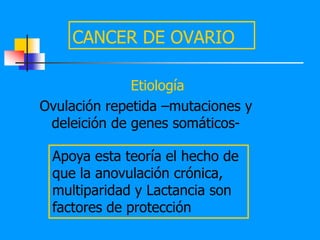 CANCER DE OVARIO

              Etiología
Ovulación repetida –mutaciones y
 deleición de genes somáticos-

 Apoya esta teoría el hecho de
 que la anovulación crónica,
 multiparidad y Lactancia son
 factores de protección
 