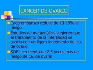 CANCER DE OVARIO

Cada embarazo reduce de 13-19% el
 riesgo
Estudios de metaanálisis sugieren que
 el tratamiento de la infertilidad se
 asocia con un ligero incremento del ca.
 de ovario
SOP incremento de 2.5 veces mas de
 riesgo de ca. de ovario
 