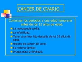 CANCER DE OVARIO

Comenzar los periodos a una edad temprana
      antes de los 12 años de edad.
  La menopausia tardía.
  La infertilidad.
  Tener su primer hijo después de los 30 años de
   edad.
  Historia de cáncer del seno.
  Su historia familiar.
  Drogas para la fertilidad.
 