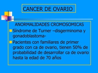 CANCER DE OVARIO

  ANORMALIDADES CROMOSOMICAS
Síndrome de Turner –disgerminoma y
 gonadoblastoma-
Pacientes con familiares de primer
 grado con ca de ovario, tienen 50% de
 probabilidad de desarrollar ca de ovario
 hasta la edad de 70 años
 