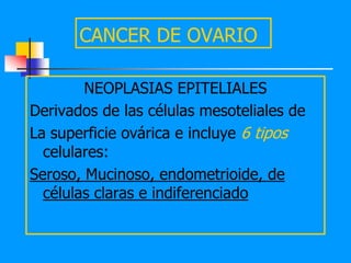 CANCER DE OVARIO

        NEOPLASIAS EPITELIALES
Derivados de las células mesoteliales de
La superficie ovárica e incluye 6 tipos
  celulares:
Seroso, Mucinoso, endometrioide, de
  células claras e indiferenciado
 