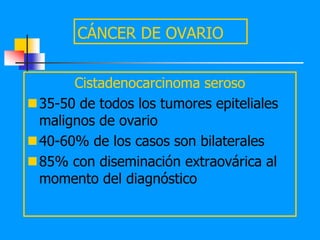 CÁNCER DE OVARIO


      Cistadenocarcinoma seroso
35-50 de todos los tumores epiteliales
 malignos de ovario
40-60% de los casos son bilaterales
85% con diseminación extraovárica al
 momento del diagnóstico
 