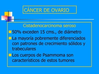 CÁNCER DE OVARIO


      Cistadenocarcinoma seroso
50% exceden 15 cms., de diámetro
La mayoría pobremente diferenciados
 con patrones de crecimiento sólidos y
 trabeculares
Los cuerpos de Psammoma son
 característicos de estos tumores
 