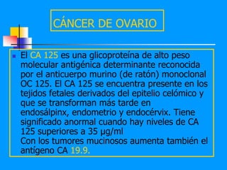 CÁNCER DE OVARIO

   El CA 125 es una glicoproteína de alto peso
    molecular antigénica determinante reconocida
    por el anticuerpo murino (de ratón) monoclonal
    OC 125. El CA 125 se encuentra presente en los
    tejidos fetales derivados del epitelio celómico y
    que se transforman más tarde en
    endosálpinx, endometrio y endocérvix. Tiene
    significado anormal cuando hay niveles de CA
    125 superiores a 35 µg/ml
    Con los tumores mucinosos aumenta también el
    antígeno CA 19.9.
 