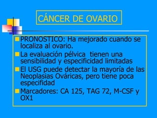 CÁNCER DE OVARIO

PRONOSTICO: Ha mejorado cuando se
 localiza al ovario.
La evaluación pélvica tienen una
 sensibilidad y especificidad limitadas
El USG puede detectar la mayoría de las
 Neoplasias Ováricas, pero tiene poca
 especifidad
Marcadores: CA 125, TAG 72, M-CSF y
 OX1
 