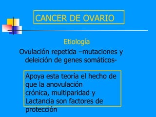 CANCER DE OVARIO

              Etiología
Ovulación repetida –mutaciones y
 deleición de genes somáticos-

 Apoya esta teoría el hecho de
 que la anovulación
 crónica, multiparidad y
 Lactancia son factores de
 protección
 