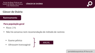portaldeboaspraticas.iff.fiocruz.br
CÂNCER DE OVÁRIO
Para população geral
• Risco: 2 %
• Não há consenso nem recomendação de método de rastreio
• Exame pélvico
• Ultrassom transvaginal
Câncer de Ovário
Rastreamento
ANUAL
 