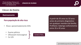 portaldeboaspraticas.iff.fiocruz.br
CÂNCER DE OVÁRIO
Para população de alto risco
• Risco: aproximadamente 45%
• Exame pélvico
• Ultrassom transvaginal
• Ca 125
Câncer de Ovário
Rastreamento
SEMESTRAL
A partir de 35 anos ou 10 anos
antes do primeiro diagnóstico
em qualquer membro da família.
Profilaxia: Salpingo-ooforectomia
entre 35 e 45 anos
 