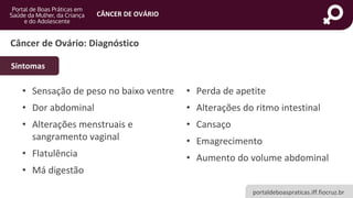 portaldeboaspraticas.iff.fiocruz.br
CÂNCER DE OVÁRIO
Câncer de Ovário: Diagnóstico
• Sensação de peso no baixo ventre
• Dor abdominal
• Alterações menstruais e
sangramento vaginal
• Flatulência
• Má digestão
• Perda de apetite
• Alterações do ritmo intestinal
• Cansaço
• Emagrecimento
• Aumento do volume abdominal
Sintomas
 