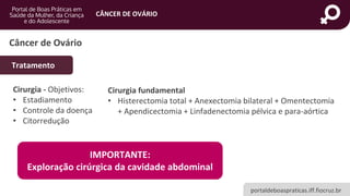 portaldeboaspraticas.iff.fiocruz.br
CÂNCER DE OVÁRIO
Câncer de Ovário
Tratamento
Cirurgia - Objetivos:
• Estadiamento
• Controle da doença
• Citorredução
Cirurgia fundamental
• Histerectomia total + Anexectomia bilateral + Omentectomia
+ Apendicectomia + Linfadenectomia pélvica e para-aórtica
IMPORTANTE:
Exploração cirúrgica da cavidade abdominal
 