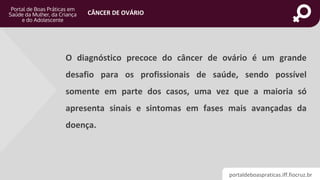 portaldeboaspraticas.iff.fiocruz.br
CÂNCER DE OVÁRIO
O diagnóstico precoce do câncer de ovário é um grande
desafio para os profissionais de saúde, sendo possível
somente em parte dos casos, uma vez que a maioria só
apresenta sinais e sintomas em fases mais avançadas da
doença.
 