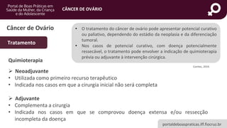 portaldeboaspraticas.iff.fiocruz.br
CÂNCER DE OVÁRIO
Câncer de Ovário
Tratamento
Quimioterapia
➢ Neoadjuvante
• Utilizada como primeiro recurso terapêutico
• Indicada nos casos em que a cirurgia inicial não será completa
➢ Adjuvante
• Complementa a cirurgia
• Indicada nos casos em que se comprovou doença extensa e/ou ressecção
incompleta da doença
• O tratamento do câncer de ovário pode apresentar potencial curativo
ou paliativo, dependendo do estádio da neoplasia e da diferenciação
tumoral.
• Nos casos de potencial curativo, com doença potencialmente
ressecável, o tratamento pode envolver a indicação de quimioterapia
prévia ou adjuvante à intervenção cirúrgica.
Conitec, 2019.
 