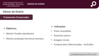 portaldeboaspraticas.iff.fiocruz.br
CÂNCER DE OVÁRIO
Câncer de Ovário
Tratamento Conservador
➢ Objetivos:
• Manter função reprodutora
• Manter produção hormonal ovariana
➢ Indicações:
• Prole incompleta
• Pacientes jovens
• Estágios iniciais
• Tumores bem diferenciados - limítrofes
 