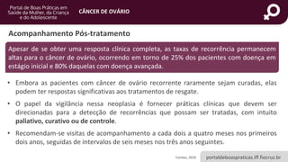 portaldeboaspraticas.iff.fiocruz.br
CÂNCER DE OVÁRIO
• Embora as pacientes com câncer de ovário recorrente raramente sejam curadas, elas
podem ter respostas significativas aos tratamentos de resgate.
• O papel da vigilância nessa neoplasia é fornecer práticas clínicas que devem ser
direcionadas para a detecção de recorrências que possam ser tratadas, com intuito
paliativo, curativo ou de controle.
• Recomendam-se visitas de acompanhamento a cada dois a quatro meses nos primeiros
dois anos, seguidas de intervalos de seis meses nos três anos seguintes.
Acompanhamento Pós-tratamento
Conitec, 2019.
Apesar de se obter uma resposta clínica completa, as taxas de recorrência permanecem
altas para o câncer de ovário, ocorrendo em torno de 25% dos pacientes com doença em
estágio inicial e 80% daquelas com doença avançada.
 