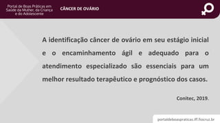 portaldeboaspraticas.iff.fiocruz.br
CÂNCER DE OVÁRIO
A identificação câncer de ovário em seu estágio inicial
e o encaminhamento ágil e adequado para o
atendimento especializado são essenciais para um
melhor resultado terapêutico e prognóstico dos casos.
Conitec, 2019.
 