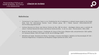 portaldeboaspraticas.iff.fiocruz.br
CÂNCER DE OVÁRIO
• Timmerman D, Van Calster B, Testa A, et al. Predicting the risk of malignancy in adnexal masses based on the Simple
Rules from the International Ovarian Tumor Analysis group. Am J Obstet Gynecol. 2016;214(4):424-437.
doi:10.1016/j.ajog.2016.01.007
• Instituto Nacional de Câncer José Alencar Gomes da Silva. ABC do câncer : abordagens básicas para o controle do
câncer / Instituto Nacional de Câncer José Alencar Gomes da Silva. – 6. ed. rev. atual. – Rio de Janeiro : INCA, 2020.
• Berek JS, Renz M, Kehoe S, Kumar L, Friedlander M. Cancer of the ovary, fallopian tube, and peritoneum: 2021 update.
Int J Gynaecol Obstet. 2021;155 Suppl 1:61-85. doi:10.1002/ijgo.13878
• Ministério da Saúde. Secretaria de Ciência, Tecnologia e Insumos Estratégicos. Relatório de Recomendação Nº 150 –
Diretrizes Diagnósticas e Terapêuticas de Neoplasia maligna epitelial de ovário. 2019.
Referências
 