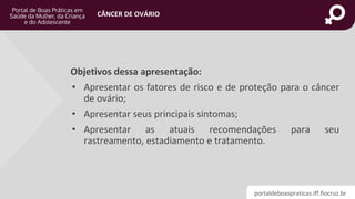 portaldeboaspraticas.iff.fiocruz.br
CÂNCER DE OVÁRIO
Objetivos dessa apresentação:
• Apresentar os fatores de risco e de proteção para o câncer
de ovário;
• Apresentar seus principais sintomas;
• Apresentar as atuais recomendações para seu
rastreamento, estadiamento e tratamento.
 
