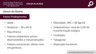 portaldeboaspraticas.iff.fiocruz.br
CÂNCER DE OVÁRIO
Câncer de Ovário
• Idade
• Nulíparas – 30 a 60 %
• Raça branca
• Fatores ambientais: países
desenvolvidos e industrializados
• Fatores nutricionais: dietas ricas
em gorduras
• Obesidade: IMC > 30 Kg/m2
• Endometriose: risco de 2,5% de
transformação maligna
• Irradiação
• Tabagismo
• Reposição hormonal
Fatores Predisponentes
 
