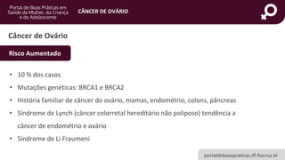 portaldeboaspraticas.iff.fiocruz.br
CÂNCER DE OVÁRIO
Câncer de Ovário
• 10 % dos casos
• Mutações genéticas: BRCA1 e BRCA2
• História familiar de câncer do ovário, mamas, endométrio, colons, pâncreas
• Síndrome de Lynch (câncer colorretal hereditário não poliposo) tendência a
câncer de endométrio e ovário
• Síndrome de Li Fraumeni
Risco Aumentado
 