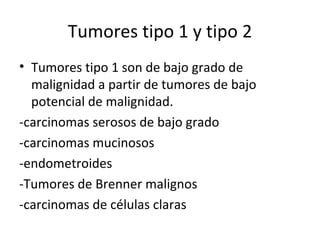 Tumores tipo 1 y tipo 2 Tumores tipo 1 son de bajo grado de malignidad a partir de tumores de bajo potencial de malignidad. -carcinomas serosos de bajo grado -carcinomas mucinosos -endometroides -Tumores de Brenner malignos -carcinomas de células claras 