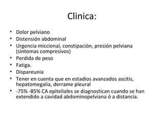 Clinica: Dolor pelviano Distensión abdominal Urgencia miccional, constipación, presión pelviana (sintomas compresivos) Perdida de peso  Fatiga. Dispareunia Tener en cuenta que en estadios avanzados ascitis, hepatomegalia, derrame pleural  -75% -85% CA epiteliales se diagnostican cuando se han extendido a cavidad abdominopelviana ó a distancia. 