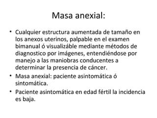 Masa anexial: Cualquier estructura aumentada de tamaño en los anexos uterinos, palpable en el examen bimanual ó visualizáble mediante métodos de diagnostico por imágenes, entendiéndose por manejo a las maniobras conducentes a determinar la presencia de cáncer. Masa anexial: paciente asintomática ó sintomática. Paciente asintomática en edad fértil la incidencia es baja.  