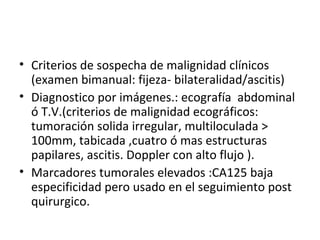 Criterios de sospecha de malignidad clínicos (examen bimanual: fijeza- bilateralidad/ascitis) Diagnostico por imágenes.: ecografía  abdominal ó T.V.(criterios de malignidad ecográficos: tumoración solida irregular, multiloculada > 100mm, tabicada ,cuatro ó mas estructuras papilares, ascitis. Doppler con alto flujo ).  Marcadores tumorales elevados :CA125 baja especificidad pero usado en el seguimiento post quirurgico. 