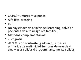 CA19.9 tumores mucinosos. Alfa feto proteina LDH No hay evidencia a favor del screening, salvo en pacientes de alto riesgo (ca familiar). Metodos complementarios: - Ecografia -R.N.M. con contraste (gadolinio): criterios primarios de malignidad tumores de mas de 4 cm. Masas solidas ó predominantemente solidas 