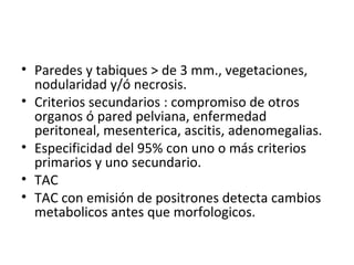 Paredes y tabiques > de 3 mm., vegetaciones, nodularidad y/ó necrosis. Criterios secundarios : compromiso de otros organos ó pared pelviana, enfermedad peritoneal, mesenterica, ascitis, adenomegalias. Especificidad del 95% con uno o más criterios primarios y uno secundario. TAC  TAC con emisión de positrones detecta cambios metabolicos antes que morfologicos. 