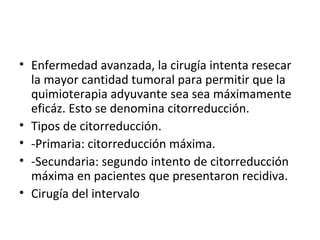 Enfermedad avanzada, la cirugía intenta resecar la mayor cantidad tumoral para permitir que la quimioterapia adyuvante sea sea máximamente eficáz. Esto se denomina citorreducción. Tipos de citorreducción. -Primaria: citorreducción máxima. -Secundaria: segundo intento de citorreducción máxima en pacientes que presentaron recidiva. Cirugía del intervalo 