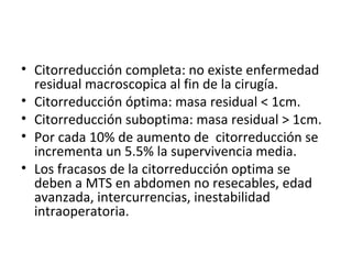 Citorreducción completa: no existe enfermedad residual macroscopica al fin de la cirugía. Citorreducción óptima: masa residual < 1cm. Citorreducción suboptima: masa residual > 1cm. Por cada 10% de aumento de  citorreducción se incrementa un 5.5% la supervivencia media. Los fracasos de la citorreducción optima se deben a MTS en abdomen no resecables, edad avanzada, intercurrencias, inestabilidad intraoperatoria. 