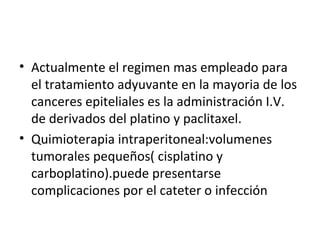 Actualmente el regimen mas empleado para el tratamiento adyuvante en la mayoria de los canceres epiteliales es la administración I.V. de derivados del platino y paclitaxel. Quimioterapia intraperitoneal:volumenes tumorales pequeños( cisplatino y carboplatino).puede presentarse complicaciones por el cateter o infección 