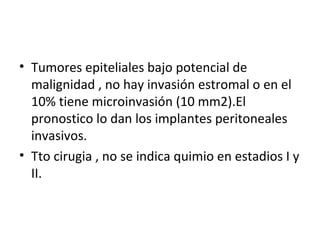 Tumores epiteliales bajo potencial de malignidad , no hay invasión estromal o en el 10% tiene microinvasión (10 mm2).El pronostico lo dan los implantes peritoneales invasivos. Tto cirugia , no se indica quimio en estadios I y II. 