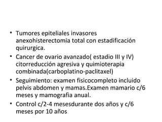 Tumores epiteliales invasores anexohisterectomia total con estadificación quirurgica. Cancer de ovario avanzado( estadio III y IV) citorreducción agresiva y quimioterapia combinada(carboplatino-paclitaxel) Seguimiento: examen fisicocompleto incluido pelvis abdomen y mamas.Examen mamario c/6 meses y mamografia anual. Control c/2-4 mesesdurante dos años y c/6 meses por 10 años 