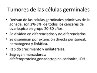 Tumores de las células germinales Derivan de las celulas germinales primitivas de la gonada, son 2%-3%  de todos los canceres de ovario,pico en grupo 20-30 años. Se dividen en diferenciados y no diferenciados. Se diseminan por extención directa peritoneal, hematogena y linfática. Rapido crecimiento y unilaterales. Segregan marcadores: alfafetoproteina,gonadotropina corionica,LDH 