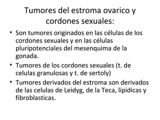 Tumores del estroma ovarico y cordones sexuales: Son tumores originados en las células de los cordones sexuales y en las células pluripotenciales del mesenquima de la gonada. Tumores de los cordones sexuales (t. de celulas granulosas y t. de sertoly) Tumores derivados del estroma son derivados de las celulas de Leidyg, de la Teca, lipidicas y fibroblasticas. 