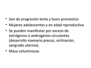 Son de progresión lenta y buen pronostico Mujeres adolescentes y en edad reproductiva Se pueden manifestar por exceso de estrógenos o androgenos circulantes (desarrollo mamario precoz, virilización, sangrado uterino). Masa voluminosas 