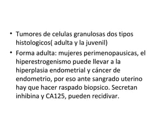 Tumores de celulas granulosas dos tipos histologicos( adulta y la juvenil) Forma adulta: mujeres perimenopausicas, el hiperestrogenismo puede llevar a la hiperplasia endometrial y cáncer de endometrio, por eso ante sangrado uterino hay que hacer raspado biopsico. Secretan inhibina y CA125, pueden recidivar. 