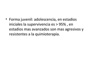 Forma juvenil: adolescencia, en estadios iniciales la supervivencia es > 95% , en estadios mas avanzados son mas agresivos y resistentes a la quimioterapia. 