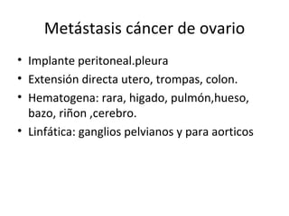 Metástasis cáncer de ovario Implante peritoneal.pleura Extensión directa utero, trompas, colon. Hematogena: rara, higado, pulmón,hueso, bazo, riñon ,cerebro. Linfática: ganglios pelvianos y para aorticos 