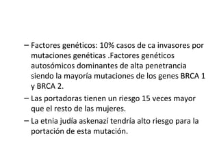 Factores genéticos: 10% casos de ca invasores por mutaciones genéticas .Factores genéticos autosómicos dominantes de alta penetrancia siendo la mayoría mutaciones de los genes BRCA 1 y BRCA 2. Las portadoras tienen un riesgo 15 veces mayor que el resto de las mujeres. La etnia judía askenazí tendría alto riesgo para la portación de esta mutación. 