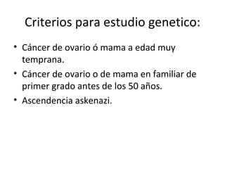 Criterios para estudio genetico: Cáncer de ovario ó mama a edad muy temprana. Cáncer de ovario o de mama en familiar de primer grado antes de los 50 años. Ascendencia askenazi.  
