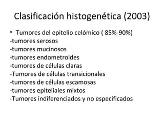 Clasificación histogenética (2003) Tumores del epitelio celómico ( 85%-90%) -tumores serosos -tumores mucinosos -tumores endometroides -tumores de células claras -Tumores de células transicionales  -tumores de células escamosas -tumores epiteliales mixtos -Tumores indiferenciados y no especificados 